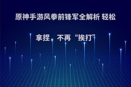 原神手游风拳前锋军全解析 轻松拿捏，不再“挨打”
