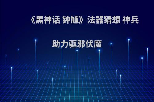 《黑神话 钟馗》法器猜想 神兵助力驱邪伏魔