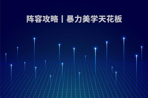 阵容攻略丨暴力美学天花板