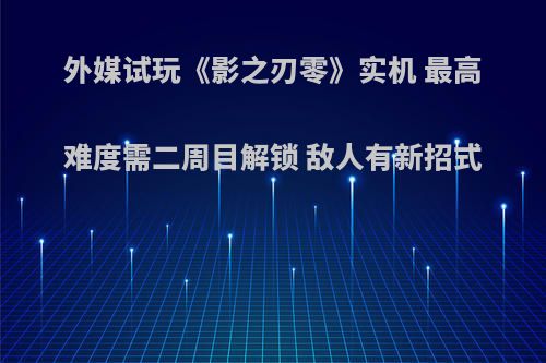 外媒试玩《影之刃零》实机 最高难度需二周目解锁 敌人有新招式