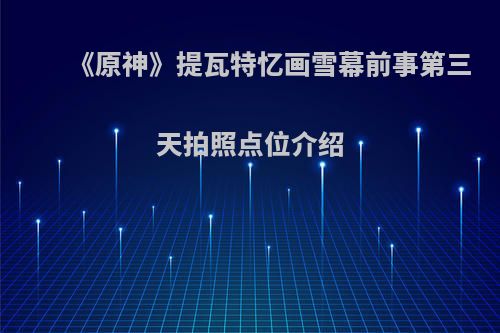 《原神》提瓦特忆画雪幕前事第三天拍照点位介绍