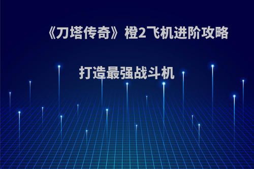 《刀塔传奇》橙2飞机进阶攻略 打造最强战斗机