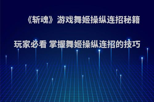 《斩魂》游戏舞姬操纵连招秘籍 玩家必看 掌握舞姬操纵连招的技巧