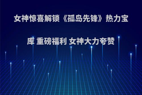 女神惊喜解锁《孤岛先锋》热力宝库 重磅福利 女神大力夸赞