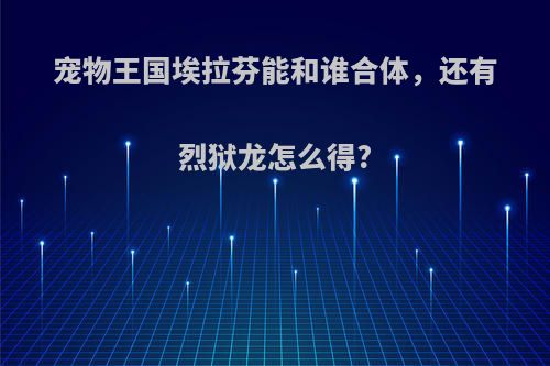 宠物王国埃拉芬能和谁合体，还有烈狱龙怎么得?