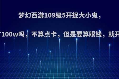梦幻西游109级5开捉大小鬼，一小时有100w吗，不算点卡，但是要算眼钱，就开双倍的?